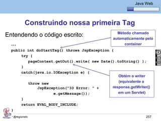 Java Básico – Módulo 1
                                                             Java Web




          Construindo nossa primeira Tag
                                                   Método chamado
Entendendo o código escrito:                     automaticamente pelo
  ...                                                 container
  public int doStartTag() throws JspException {
      try {
         pageContext.getOut().write( new Date().toString() );
      }
      catch(java.io.IOException e) {
                                                  Obtém o writer
         throw new                                (equivalente a
             JspException("IO Error: " +       response.getWriter()
                     e.getMessage());             em um Servlet)
        }
        return EVAL_BODY_INCLUDE;
  }
  ...
   @regismelo                                                     257
 