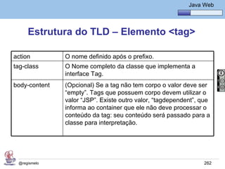 Java Básico – Módulo 1
                                                           Java Web




     Estrutura do TLD – Elemento <tag>

action         O nome definido após o prefixo.
tag-class      O Nome completo da classe que implementa a
               interface Tag.
body-content   (Opcional) Se a tag não tem corpo o valor deve ser
               “empty”. Tags que possuem corpo devem utilizar o
               valor “JSP”. Existe outro valor, “tagdependent”, que
               informa ao container que ele não deve processar o
               conteúdo da tag: seu conteúdo será passado para a
               classe para interpretação.




 @regismelo                                                     262
 