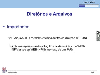 Java Básico – Módulo 1
                                                              Java Web




                Diretórios e Arquivos

• Importante:

   O Arquivo TLD normalmente fica dentro do diretório WEB-INF;

   A classe representando a Tag librarie deverá ficar no WEB-
    INF/classes ou WEB-INF/lib (no caso de um JAR)




  @regismelo                                                       263
 