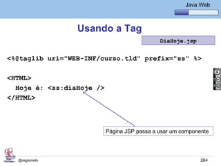 Java Básico – Módulo 1
                                                        Java Web



                 Usando a Tag
                                              DiaHoje.jsp


<%@taglib uri="WEB-INF/curso.tld" prefix="ss" %>

<HTML>
  Hoje é: <ss:diaHoje />
</HTML>



                           Página JSP passa a usar um componente




  @regismelo                                                 264
 