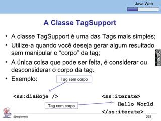 Java Básico – Módulo 1
                                                Java Web




               A Classe TagSupport
• A classe TagSupport é uma das Tags mais simples;
• Utilize-a quando você deseja gerar algum resultado
  sem manipular o “corpo” da tag;
• A única coisa que pode ser feita, é considerar ou
  desconsiderar o corpo da tag.
• Exemplo:          Tag sem corpo



  <ss:diaHoje />                 <ss:iterate>
                Tag com corpo         Hello World
                                 </ss:iterate>
  @regismelo                                         265
 