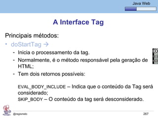 Java Básico – Módulo 1
                                                     Java Web




                  A Interface Tag
Principais métodos:
• doStartTag 
  - Inicia o processamento da tag.
  - Normalmente, é o método responsável pela geração de
    HTML;
  - Tem dois retornos possíveis:

     EVAL_BODY_INCLUDE – Indica que o conteúdo da Tag será
     considerado;
     SKIP_BODY – O conteúdo da tag será desconsiderado.


  @regismelo                                              267
 