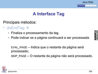 Java Básico – Módulo 1
                                                      Java Web




                   A Interface Tag
Principais métodos:
• doEndTag 
  - Finaliza o processamento da tag.
  - Pode indicar se a página continuará a ser processada

     EVAL_PAGE – Indica que o restante da página será
     processado;
     SKIP_PAGE – O restante da página não será processado.




  @regismelo                                               268
 