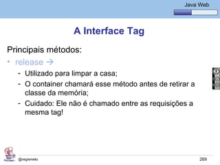 Java Básico – Módulo 1
                                                     Java Web




                  A Interface Tag
Principais métodos:
• release 
  - Utilizado para limpar a casa;
  - O container chamará esse método antes de retirar a
    classe da memória;
  - Cuidado: Ele não é chamado entre as requisições a
    mesma tag!




  @regismelo                                              269
 