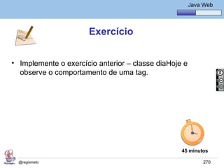 Java Básico – Módulo 1
                                                      Java Web




                      Exercício


• Implemente o exercício anterior – classe diaHoje e
  observe o comportamento de uma tag.




                                                   45 minutos

  @regismelo                                               270
 