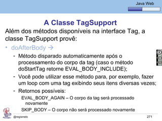 Java Básico – Módulo 1
                                                          Java Web




                A Classe TagSupport
Além dos métodos disponíveis na interface Tag, a
classe TagSupport provê:
• doAfterBody 
  - Método disparado automaticamente após o
    processamento do corpo da tag (caso o método
    doStartTag retorne EVAL_BODY_INCLUDE);
  - Você pode utilizar esse método para, por exemplo, fazer
    um loop com uma tag exibindo seus itens diversas vezes;
  - Retornos possíveis:
       EVAL_BODY_AGAIN – O corpo da tag será processado
        novamente
       SKIP_BODY – O corpo não será processado novamente
  @regismelo                                                   271
 