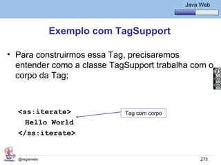 Java Básico – Módulo 1
                                                  Java Web




               Exemplo com TagSupport

• Para construirmos essa Tag, precisaremos
  entender como a classe TagSupport trabalha com o
  corpo da Tag;



  <ss:iterate>              Tag com corpo
    Hello World
  </ss:iterate>


  @regismelo                                           273
 