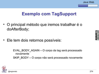 Java Básico – Módulo 1
                                                          Java Web




               Exemplo com TagSupport

• O principal método que iremos trabalhar é o
  doAfterBody;

• Ele tem dois retornos possíveis:

       EVAL_BODY_AGAIN – O corpo da tag será processado
        novamente
       SKIP_BODY – O corpo não será processado novamente



  @regismelo                                                   274
 