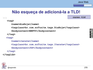 Java Básico – Módulo 1
                                                         Java Web



           Não esqueça de adicioná-la a TLD!
...                                                 curso.tld
    <tag>
       <name>diaHoje</name>
       <tagclass>br.com.softsite.tags.DiaHoje</tagclass>
       <bodycontent>EMPTY</bodycontent>
    </tag>
   <tag>
       <name>iterate</name>
       <tagclass>br.com.softsite.tags.Iterate</tagclass>
       <bodycontent>JSP</bodycontent>
    </tag>
</taglib>




      @regismelo                                              278
 