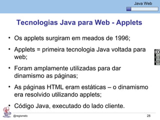 Java Básico – Módulo 1
                                                Java Web




   Tecnologias Java para Web - Applets

• Os applets surgiram em meados de 1996;
• Applets = primeira tecnologia Java voltada para
  web;
• Foram amplamente utilizadas para dar
  dinamismo as páginas;
• As páginas HTML eram estáticas – o dinamismo
  era resolvido utilizando applets;
• Código Java, executado do lado cliente.
 @regismelo                                           28
 
