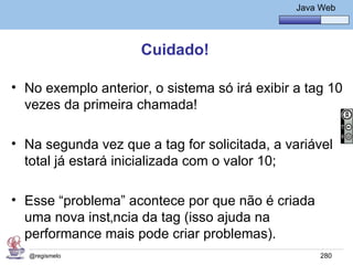 Java Básico – Módulo 1
                                                  Java Web




                     Cuidado!

• No exemplo anterior, o sistema só irá exibir a tag 10
  vezes da primeira chamada!

• Na segunda vez que a tag for solicitada, a variável
  total já estará inicializada com o valor 10;

• Esse “problema” acontece por que não é criada
  uma nova instância da tag (isso ajuda na
  performance mais pode criar problemas).
  @regismelo                                           280
 