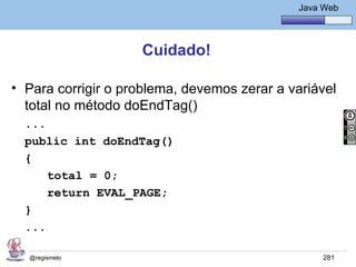 Java Básico – Módulo 1
                                                 Java Web




                    Cuidado!

• Para corrigir o problema, devemos zerar a variável
  total no método doEndTag()
  ...
  public int doEndTag()
  {
      total = 0;
      return EVAL_PAGE;
  }
  ...

  @regismelo                                          281
 