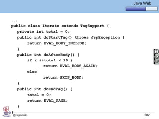 Java Básico – Módulo 1
                                                     Java Web



...
public class Iterate extends TagSupport {
   private int total = 0;
   public int doStartTag() throws JspException {
       return EVAL_BODY_INCLUDE;
   }
   public int doAfterBody() {
       if ( ++total < 10 )
              return EVAL_BODY_AGAIN;
       else
              return SKIP_BODY;
   }
   public int doEndTag() {
       total = 0;
       return EVAL_PAGE;
   }
}
@regismelo                                                282
 