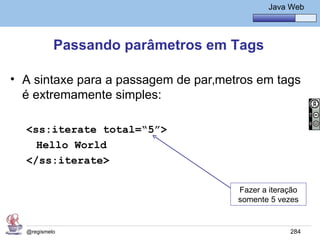 Java Básico – Módulo 1
                                               Java Web




           Passando parâmetros em Tags

• A sintaxe para a passagem de parâmetros em tags
  é extremamente simples:

  <ss:iterate total=“5”>
    Hello World
  </ss:iterate>

                                      Fazer a iteração
                                      somente 5 vezes


  @regismelo                                        284
 