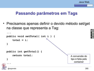 Java Básico – Módulo 1
                                                Java Web




           Passando parâmetros em Tags

• Precisamos apenas definir o devido método set/get
  na classe que representa a Tag:
  ...
  public void setTotal( int i ) {
      total = i;
  }

  public int getTotal() {
      return total;                     A conversão do
  }                                     tipo é feita pelo
  ...                                       container

  @regismelo                                           285
 