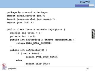 Java Básico – Módulo 1
                                                     Java Web



package br.com.softsite.tags;
import javax.servlet.jsp.*;
import javax.servlet.jsp.tagext.*;
import java.util.*;

public class Iterate extends TagSupport {
   private int total = 0;
   private int i = 0;
   public int doStartTag() throws JspException {
       return EVAL_BODY_INCLUDE;
   }
   public int doAfterBody() {
       if ( ++i < total )
              return EVAL_BODY_AGAIN;
       else
              return SKIP_BODY;
   }
@regismelo                                                287
 