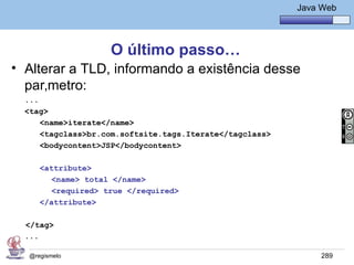Java Básico – Módulo 1
                                                             Java Web




                     O último passo…
• Alterar a TLD, informando a existência desse
  parâmetro:
  ...
  <tag>
      <name>iterate</name>
      <tagclass>br.com.softsite.tags.Iterate</tagclass>
      <bodycontent>JSP</bodycontent>

      <attribute>
         <name> total </name>
         <required> true </required>
      </attribute>

  </tag>
  ...

   @regismelo                                                     289
 