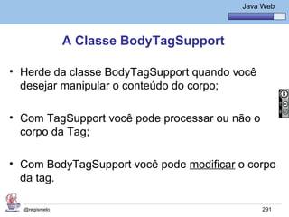 Java Básico – Módulo 1
                                             Java Web




               A Classe BodyTagSupport

• Herde da classe BodyTagSupport quando você
  desejar manipular o conteúdo do corpo;

• Com TagSupport você pode processar ou não o
  corpo da Tag;

• Com BodyTagSupport você pode modificar o corpo
  da tag.

  @regismelo                                      291
 