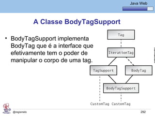 Java Básico – Módulo 1
                                             Java Web




               A Classe BodyTagSupport

• BodyTagSupport implementa
  BodyTag que é a interface que
  efetivamente tem o poder de
  manipular o corpo de uma tag.




  @regismelo                                      292
 