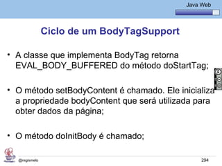 Java Básico – Módulo 1
                                               Java Web




               Ciclo de um BodyTagSupport

• A classe que implementa BodyTag retorna
  EVAL_BODY_BUFFERED do método doStartTag;

• O método setBodyContent é chamado. Ele inicializa
  a propriedade bodyContent que será utilizada para
  obter dados da página;

• O método doInitBody é chamado;

  @regismelo                                        294
 