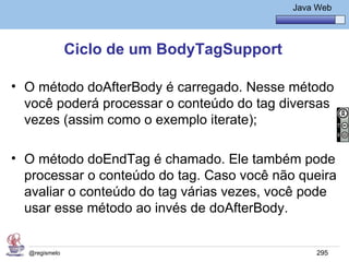Java Básico – Módulo 1
                                               Java Web




               Ciclo de um BodyTagSupport

• O método doAfterBody é carregado. Nesse método
  você poderá processar o conteúdo do tag diversas
  vezes (assim como o exemplo iterate);

• O método doEndTag é chamado. Ele também pode
  processar o conteúdo do tag. Caso você não queira
  avaliar o conteúdo do tag várias vezes, você pode
  usar esse método ao invés de doAfterBody.


  @regismelo                                        295
 