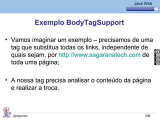 Java Básico – Módulo 1
                                                Java Web




               Exemplo BodyTagSupport

• Vamos imaginar um exemplo – precisamos de uma
  tag que substitua todas os links, independente de
  quais sejam, por http://www.sagaranatech.com de
  toda uma página;

• A nossa tag precisa analisar o conteúdo da página
  e realizar a troca.



  @regismelo                                         296
 