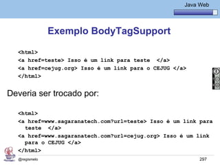 Java Básico – Módulo 1
                                                      Java Web




               Exemplo BodyTagSupport

  <html>
  <a href=teste> Isso é um link para teste </a>
  <a href=cejug.org> Isso é um link para o CEJUG </a>
  </html>


Deveria ser trocado por:

  <html>
  <a href=www.sagaranatech.com?url=teste> Isso é um link para
    teste </a>
  <a href=www.sagaranatech.com?url=cejug.org> Isso é um link
    para o CEJUG </a>
  </html>
  @regismelo                                               297
 