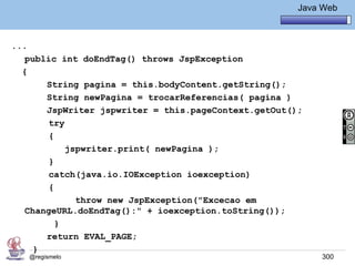 Java Básico – Módulo 1
                                                        Java Web



...
   public int doEndTag() throws JspException
  {
       String pagina = this.bodyContent.getString();
       String newPagina = trocarReferencias( pagina )
       JspWriter jspwriter = this.pageContext.getOut();
        try
        {
            jspwriter.print( newPagina );
        }
        catch(java.io.IOException ioexception)
        {
              throw new JspException("Excecao em
   ChangeURL.doEndTag():" + ioexception.toString());
          }
       return EVAL_PAGE;
     }
   @regismelo                                                300
 