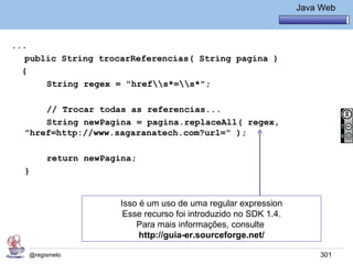 Java Básico – Módulo 1
                                                                 Java Web



...
   public String trocarReferencias( String pagina )
  {
       String regex = "hrefs*=s*";

      // Trocar todas as referencias...
      String newPagina = pagina.replaceAll( regex,
  "href=http://www.sagaranatech.com?url=" );

        return newPagina;
  }


                     Isso é um uso de uma regular expression
                      Esse recurso foi introduzido no SDK 1.4.
                         Para mais informações, consulte
                          http://guia-er.sourceforge.net/

   @regismelo                                                         301
 