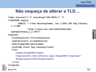 Java Básico – Módulo 1
                                                          Java Web



        Não esqueça de alterar a TLD…
<?xml version="1.0" encoding="ISO-8859-1" ?>
<!DOCTYPE taglib
         PUBLIC "-//Sun Microsystems, Inc.//DTD JSP Tag Library
  1.1//EN"
                "http://java.sun.com/j2ee/dtds/web-
  jsptaglibrary_1_1.dtd">
<taglib>
   <tlibversion>1.0</tlibversion>
   <jspversion>1.1</jspversion>
   <shortname>dh</shortname>
   <info>My first Tag library</info>
   <tag>
      <name>changeURL</name>
      <tagclass>br.com.softsite.tags.ChangeURL</tagclass>
      <bodycontent>JSP</bodycontent>
   </tag>
</taglib>

@regismelo                                                     302
 