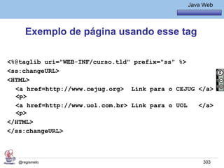 Java Básico – Módulo 1
                                                  Java Web




     Exemplo de página usando esse tag

<%@taglib uri="WEB-INF/curso.tld" prefix="ss" %>
<ss:changeURL>
<HTML>
  <a href=http://www.cejug.org> Link para o CEJUG </a>
  <p>
  <a href=http://www.uol.com.br> Link para o UOL  </a>
  <p>
</HTML>
</ss:changeURL>



  @regismelo                                           303
 