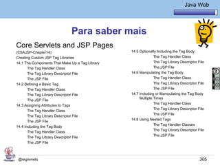 Java Básico – Módulo 1
                                                                            Java Web




                              Para saber mais
Core Servlets and JSP Pages
(CSAJSP-Chapter14)                               14.5 Optionally Including the Tag Body
Creating Custom JSP Tag Libraries                              The Tag Handler Class
14.1 The Components That Make Up a Tag Library                 The Tag Library Descriptor File
       The Tag Handler Class                                   The JSP File
       The Tag Library Descriptor File           14.6 Manipulating the Tag Body
       The JSP File                                            The Tag Handler Class
14.2 Defining a Basic Tag                                      The Tag Library Descriptor File
       The Tag Handler Class                                   The JSP File
       The Tag Library Descriptor File           14.7 Including or Manipulating the Tag Body
                                                      Multiple Times
       The JSP File
                                                               The Tag Handler Class
14.3 Assigning Attributes to Tags
                                                               The Tag Library Descriptor File
       The Tag Handler Class
                                                               The JSP File
       The Tag Library Descriptor File
                                                 14.8 Using Nested Tags
       The JSP File
                                                               The Tag Handler Classes
14.4 Including the Tag Body
                                                               The Tag Library Descriptor File
       The Tag Handler Class
                                                               The JSP File
       The Tag Library Descriptor File
       The JSP File



 @regismelo                                                                                305
 