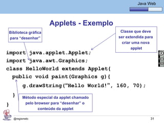 Java Básico – Módulo 1
                                                       Java Web




                      Applets - Exemplo
Biblioteca gráfica                            Classe que deve
para “desenhar”                              ser extendida para
                                               criar uma nova
                                                    applet
import java.applet.Applet;
import java.awt.Graphics;
class HelloWorld extends Applet{
  public void paint(Graphics g){
          g.drawString(“Hello World!”, 160, 70);
    }    Método especial da applet chamado
}         pelo browser para “desenhar” o
                 conteúdo da applet

    @regismelo                                               31
 