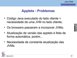 Java Básico – Módulo 1
                                                Java Web




              Applets - Problemas

• Código Java executado do lado cliente =
  necessidade de uma JVM no lado cliente;
• Os browsers passaram a incorporar JVMs;
• Atualização de versão das applets é feita de
  forma automática, porém...
• Necessidade de constante atualização das
  JVMs.


 @regismelo                                           34
 
