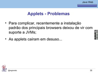 Java Básico – Módulo 1
                                               Java Web




              Applets - Problemas

• Para complicar, recentemente a instalação
  padrão dos principais browsers deixou de vir com
  suporte a JVMs;
• As applets caíram em desuso...




 @regismelo                                          35
 