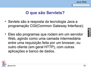 Java Básico – Módulo 1
                                              Java Web




              O que são Servlets?

• Sevlets são a resposta da tecnologia Java a
  programação CGI(Common Gateway Interface);

• Eles são programas que rodam em um servidor
  Web, agindo como uma camada intermediária
  entre uma requisição feita por um browser, ou
  outro cliente (em geral HTTP), com outras
  aplicações e banco de dados.


 @regismelo                                         38
 