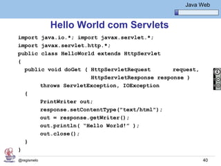 Java Básico – Módulo 1
                                                     Java Web


             Hello World com Servlets
import java.io.*; import javax.servlet.*;
import javax.servlet.http.*;
public class HelloWorld extends HttpServlet
{
  public void doGet ( HttpServletRequest       request,
                      HttpServletResponse response )
       throws ServletException, IOException
  {
       PrintWriter out;
       response.setContentType("text/html");
       out = response.getWriter();
       out.println( “Hello World!” );
       out.close();
  }
}
@regismelo                                                 40
 