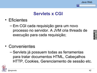 Java Básico – Módulo 1
                                                Java Web




                Servlets x CGI
• Eficientes
   – Em CGI cada requisição gera um novo
     processo no servidor. A JVM cria threads de
     execução para cada requisição;


• Convenientes
   – Servlets já possuem todas as ferramentas
     para tratar documentos HTML, Cabeçalhos
     HTTP, Cookies, Gerenciamento de sessão etc.

 @regismelo                                           42
 