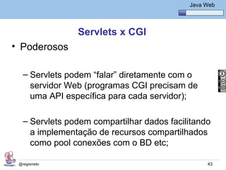Java Básico – Módulo 1
                                                Java Web




                Servlets x CGI
• Poderosos

   – Servlets podem “falar” diretamente com o
     servidor Web (programas CGI precisam de
     uma API específica para cada servidor);

   – Servlets podem compartilhar dados facilitando
     a implementação de recursos compartilhados
     como pool conexões com o BD etc;

 @regismelo                                           43
 