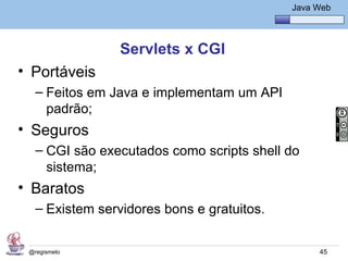 Java Básico – Módulo 1
                                                Java Web




                 Servlets x CGI
• Portáveis
   – Feitos em Java e implementam um API
     padrão;
• Seguros
   – CGI são executados como scripts shell do
     sistema;
• Baratos
   – Existem servidores bons e gratuitos.


 @regismelo                                           45
 