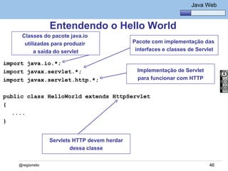 Java Básico – Módulo 1
                                                                    Java Web


                 Entendendo o Hello World
     Classes do pacote java.io
      utilizadas para produzir                Pacote com implementação das
          a saída do servlet                   interfaces e classes de Servlet

import java.io.*;
import javax.servlet.*;                        Implementação de Servlet
import javax.servlet.http.*;                   para funcionar com HTTP


public class HelloWorld extends HttpServlet
{
   ....
}


                 Servlets HTTP devem herdar
                         dessa classe


    @regismelo                                                              46
 
