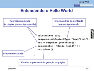 Java Básico – Módulo 1
                                                                      Java Web


                 Entendendo o Hello World

     Representa a saída                        Informa o tipo de conteúdo
(a página que será produzida)                      que será produzido

                            {

                                PrintWriter out;
                                response.setContentType("text/html");
                                out = response.getWriter();
                                out.println( “Hello World!” );
                                out.close();
Produz o resultado
                            }

                 Finaliza o processo de geração da página

    @regismelo                                                              48
 