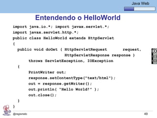 Java Básico – Módulo 1
                                                     Java Web


             Entendendo o HelloWorld
import java.io.*; import javax.servlet.*;
import javax.servlet.http.*;
public class HelloWorld extends HttpServlet
{
  public void doGet ( HttpServletRequest       request,
                      HttpServletResponse response )
       throws ServletException, IOException
  {
       PrintWriter out;
       response.setContentType("text/html");
       out = response.getWriter();
       out.println( “Hello World!” );
       out.close();
  }
}
@regismelo                                                 49
 