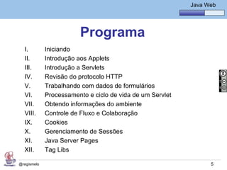 Java Básico – Módulo 1
                                                               Java Web




                         Programa
  I.         Iniciando
  II.        Introdução aos Applets
  III.       Introdução a Servlets
  IV.        Revisão do protocolo HTTP
  V.         Trabalhando com dados de formulários
  VI.        Processamento e ciclo de vida de um Servlet
  VII.       Obtendo informações do ambiente
  VIII.      Controle de Fluxo e Colaboração
  IX.        Cookies
  X.         Gerenciamento de Sessões
  XI.        Java Server Pages
  XII.       Tag Libs

@regismelo                                                            5
 