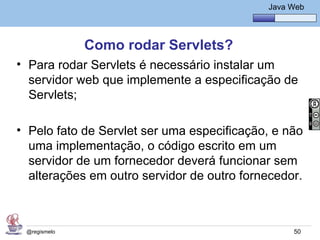 Java Básico – Módulo 1
                                                Java Web




              Como rodar Servlets?
• Para rodar Servlets é necessário instalar um
  servidor web que implemente a especificação de
  Servlets;

• Pelo fato de Servlet ser uma especificação, e não
  uma implementação, o código escrito em um
  servidor de um fornecedor deverá funcionar sem
  alterações em outro servidor de outro fornecedor.



 @regismelo                                           50
 