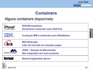 Java Básico – Módulo 1
                                                             Java Web




                          Containers
Alguns containers disponíveis:
              SUN Microsystems
              Atualmente conhecido como SUN One

              A solução IBM é conhecida como WebSphere

              BEA WebLogic
              Líder do mercado em soluções pagas

              JRUN – Solução da Macromedia
              Boa integração com seus produtos

              Borland Application Server


 @regismelo                                                        52
 