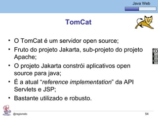 Java Básico – Módulo 1
                                                 Java Web




                     TomCat

• O TomCat é um servidor open source;
• Fruto do projeto Jakarta, sub-projeto do projeto
  Apache;
• O projeto Jakarta constrói aplicativos open
  source para java;
• É a atual “reference implementation” da API
  Servlets e JSP;
• Bastante utilizado e robusto.

 @regismelo                                            54
 