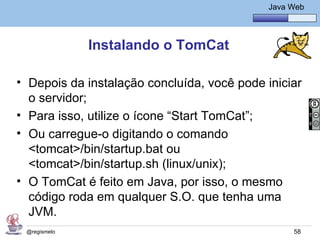 Java Básico – Módulo 1
                                                Java Web




              Instalando o TomCat

• Depois da instalação concluída, você pode iniciar
  o servidor;
• Para isso, utilize o ícone “Start TomCat”;
• Ou carregue-o digitando o comando
  <tomcat>/bin/startup.bat ou
  <tomcat>/bin/startup.sh (linux/unix);
• O TomCat é feito em Java, por isso, o mesmo
  código roda em qualquer S.O. que tenha uma
  JVM.
 @regismelo                                           58
 