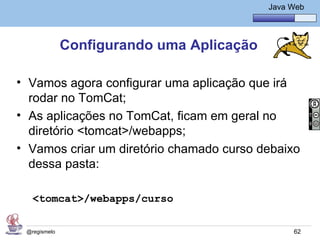 Java Básico – Módulo 1
                                              Java Web




              Configurando uma Aplicação

• Vamos agora configurar uma aplicação que irá
  rodar no TomCat;
• As aplicações no TomCat, ficam em geral no
  diretório <tomcat>/webapps;
• Vamos criar um diretório chamado curso debaixo
  dessa pasta:

   <tomcat>/webapps/curso

 @regismelo                                         62
 