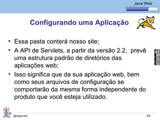 Java Básico – Módulo 1
                                                Java Web




              Configurando uma Aplicação

• Essa pasta conterá nosso site;
• A API de Servlets, a partir da versão 2.2, prevê
  uma estrutura padrão de diretórios das
  aplicações web;
• Isso significa que da sua aplicação web, bem
  como seus arquivos de configuração se
  comportarão da mesma forma independente do
  produto que você esteja utilizado.

 @regismelo                                           63
 